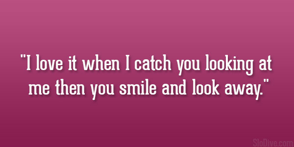 I love it when I catch you looking at me then you smile and look away