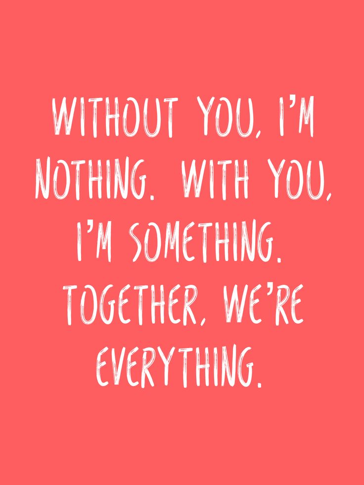 Without you, I’m nothing. With you, I’m something. Together, we’re everything